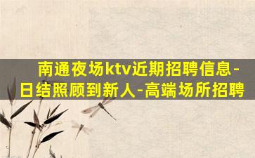南通夜场ktv近期招聘信息-日结照顾到新人-高端场所招聘